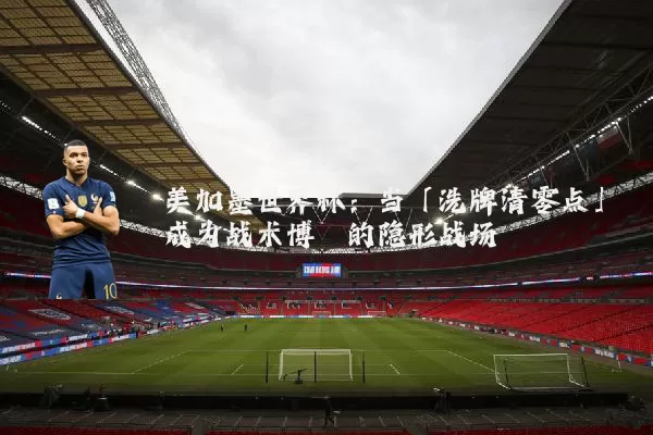 美加墨世界杯：当「洗牌清零点」成为战术博弈的隐形战场