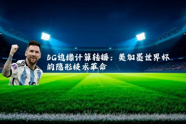 5G边缘计算转播：美加墨世界杯的隐形技术革命