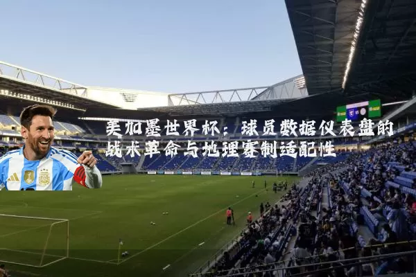 美加墨世界杯：球员数据仪表盘的战术革命与地理赛制适配性