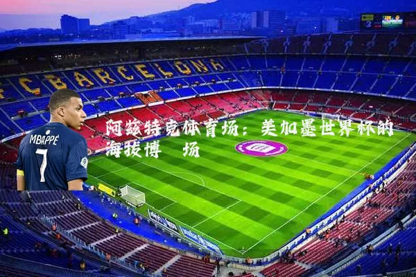 阿兹特克体育场：美加墨世界杯的海拔博弈场
